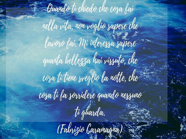 Quando ti chiedo che cosa fai nella vita, non voglio sapere che lavoro fai. Mi interessa sapere quanta bellezza hai vissuto, che cosa ti tiene sveglio la notte, che cosa ti fa sorridere quando nessuno ti guarda.(Fabrizio Caramagna)