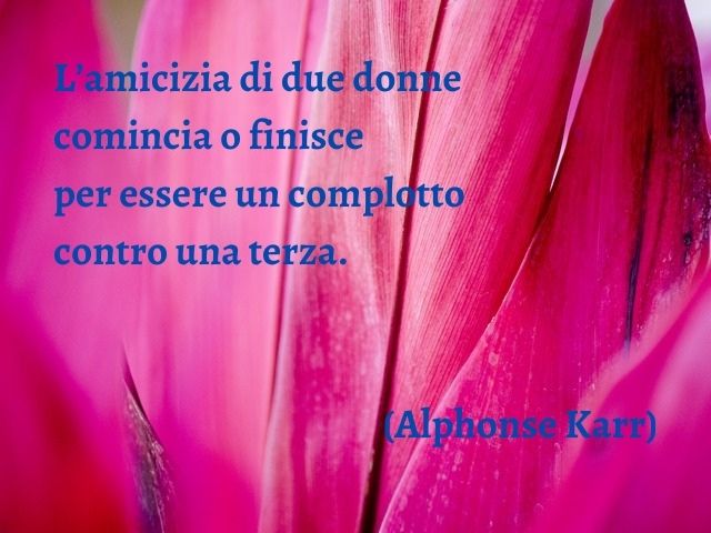 L’amicizia di due donne comincia o finisce per essere un complotto contro una terza. (Alphonse Karr)