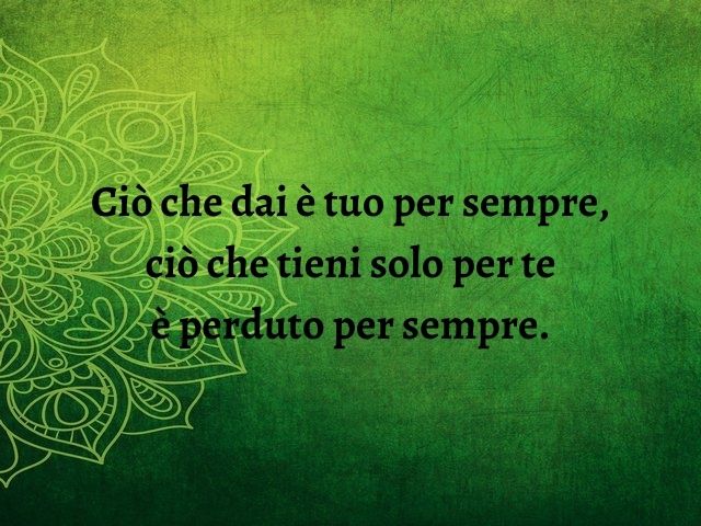 Ciò che dai è tuo per sempre, ciò che tieni solo per te è perduto per sempre.