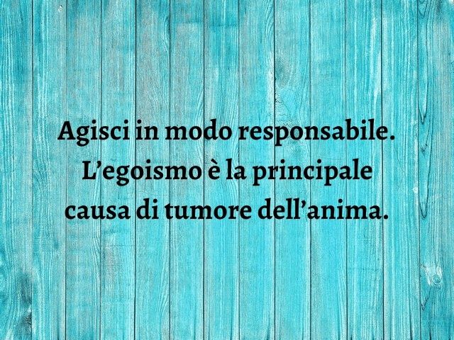 Agisci in modo responsabile. L’egoismo è la principale causa di tumore dell’anima.