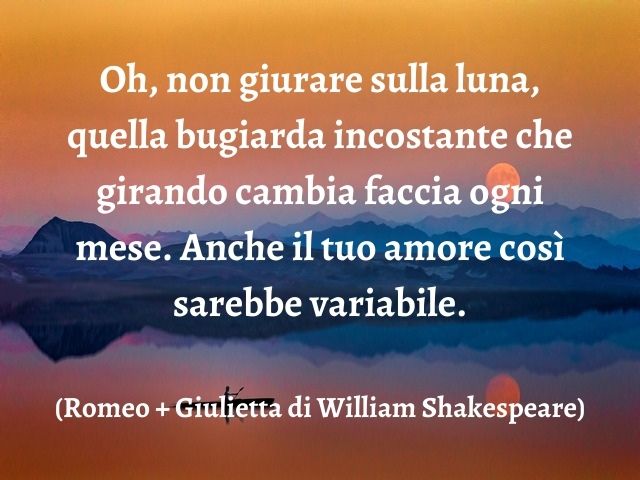 Oh, non giurare sulla luna, quella bugiarda incostante che girando cambia faccia ogni mese. Anche il tuo amore così sarebbe variabile.(Romeo + Giulietta di William Shakespeare)