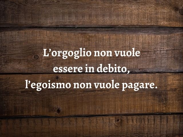L’orgoglio non vuole essere in debito, l’egoismo non vuole pagare.