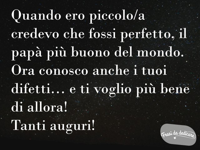 Quando ero piccolo/a credevo che fossi perfetto, il papà più buono del mondo. Ora conosco anche i tuoi difetti... e ti voglio più bene di allora. Tanti auguri!
