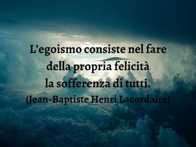 L’egoismo consiste nel fare della propria felicità la sofferenza di tutti.(Jean-Baptiste Henri Lacordaire)