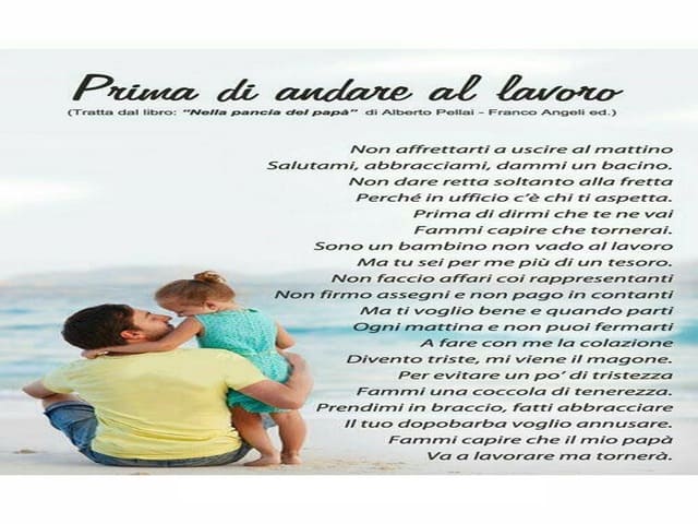 Prima di andare al lavoro. Non affrettarti a uscire al mattino Salutami, abbracciami, dammi un bacino. Non dare retta soltanto alla fretta Perché in ufficio c’è chi ti aspetta. Prima di dirmi che te ne vai Fammi capire che tornerai. Sono un bambino non va