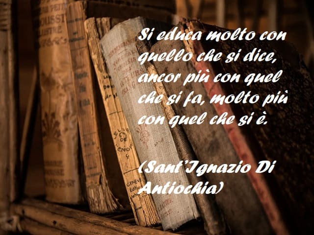 Si educa molto con quello che si dice, ancor più con quel che si fa, molto più con quel che si è. (Sant’Ignazio Di Antiochia)
