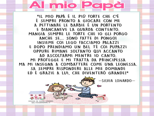 Al mio papà. “Il mio papà è il più forte che c’è è sempre pronto a giocare con me a pettinare le Barbie è un portento e Biancaneve la guarda contento. Mangia sempre le torte che io gli porgo anche se… sono fatte di pongo! Insieme coi Lego facciamo palazzi