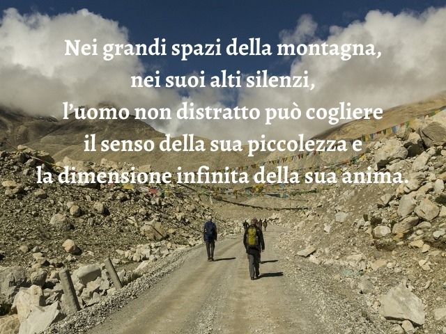Nei grandi spazi della montagna, nei suoi alti silenzi, l’uomo non distratto può cogliere il senso della sua piccolezza e la dimensione infinita della sua anima.