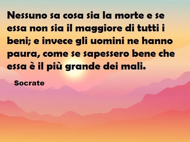 Nessuno sa cosa sia la morte e se essa non sia il maggiore di tutti i beni; e invece gli uomini ne hanno paura, come se sapessero bene che essa è il più grande dei mali. (Socrate)
