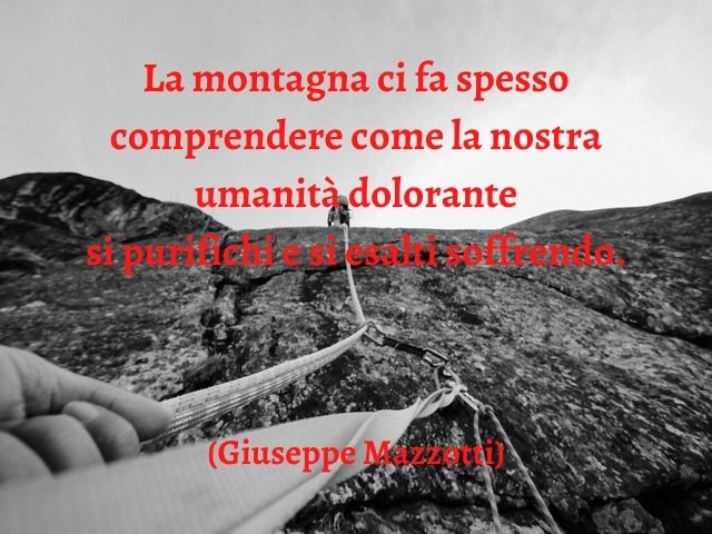 La montagna ci fa spesso comprendere come la nostra umanità dolorante si purifichi e si esalti soffrendo.(Giuseppe Mazzotti)