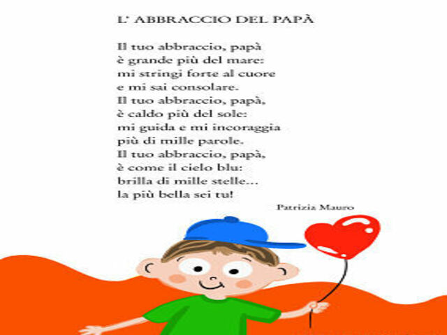 L'abbraccio del papà. Il tuo abbraccio, papà è grande più del mare: mi stringi forte al cuore e mi sai consolare. Il tuo abbraccio, papà, è caldo più del sole: mi guida e mi incoraggia più di mille parole. Il tuo abbraccio, papà, è come il cielo blu: bril