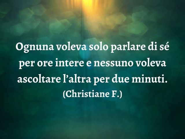Ognuna voleva solo parlare di sé per ore intere e nessuno voleva ascoltare l’altra per due minuti.(Christiane F.)