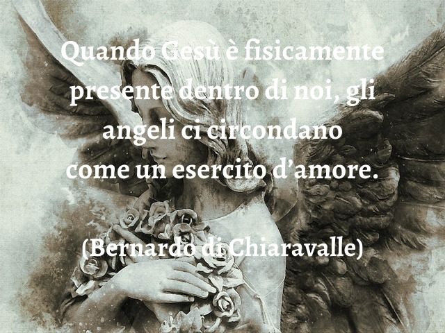 Quando Gesù è fisicamente presente dentro di noi, gli angeli ci circondano come un esercito d’amore.(Bernardo di Chiaravalle)