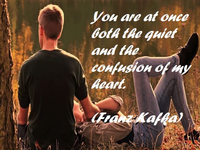 You are at once both the quiet and the confusion of my heart. (Sei insieme la quiete e la confusione del mio cuore.) (Franz Kafka)