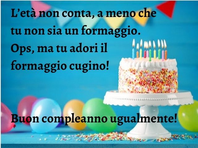 L’età non conta, a meno che tu non sia un formaggio. Ops, ma tu adori il formaggio cugino! Buon compleanno ugualmente!