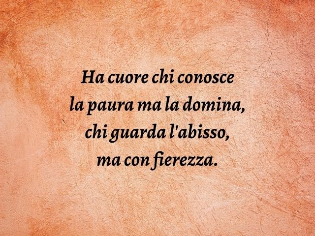 Ha cuore chi conosce la paura ma la domina, chi guarda l'abisso, ma con fierezza.