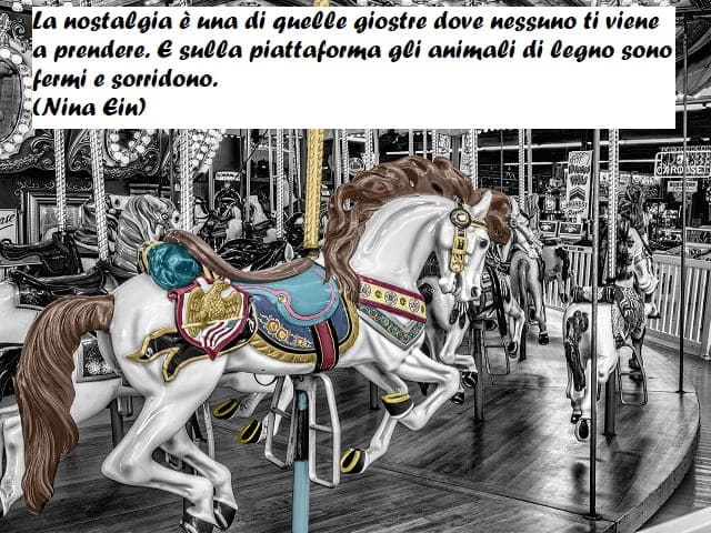 37. La nostalgia è una di quelle giostre dove nessuno ti viene a prendere. E sulla piattaforma gli animali di legno sono fermi e sorridono. (Nina Ein)