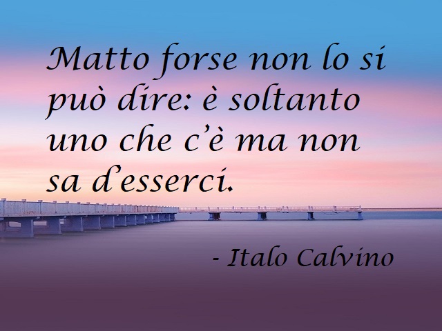 Matto forse non lo si può dire: è soltanto uno che c'è ma non sa d'esserci. (Italo Calvino)