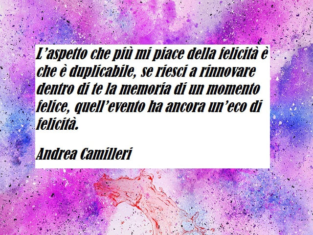 L’aspetto che più mi piace della felicità è che è duplicabile, se riesci a rinnovare dentro di te la memoria di un momento felice, quell’evento ha ancora un’eco di felicità.