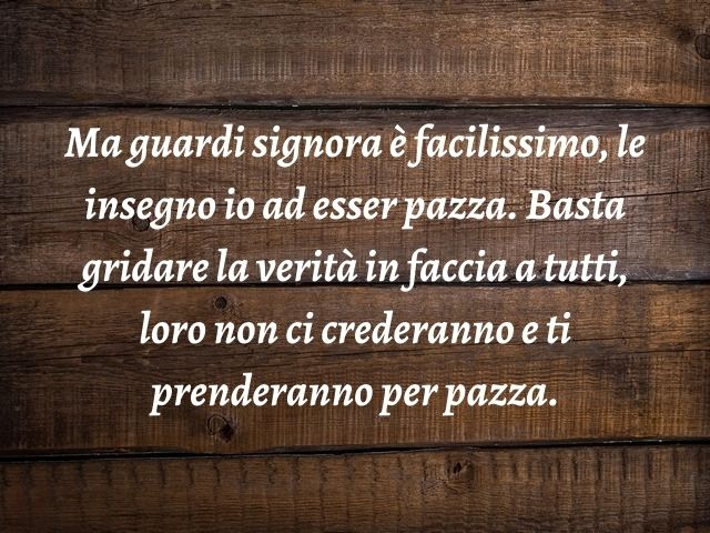 Ma guardi signora è facilissimo, le insegno io ad esser pazza. Basta gridare la verità in faccia a tutti, loro non ci crederanno e ti prenderanno per pazza.