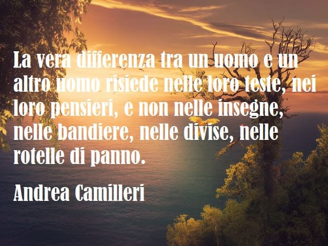 La vera differenza tra un uomo e un altro uomo risiede nelle loro teste, nei loro pensieri, e non nelle insegne, nelle bandiere, nelle divise, nelle rotelle di panno. (Andrea Camilleri)