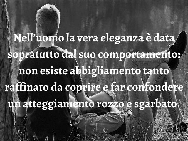 Nell’uomo la vera eleganza è data sopratutto dal suo comportamento: non esiste abbigliamento tanto raffinato da coprire e far confondere un atteggiamento rozzo e sgarbato.