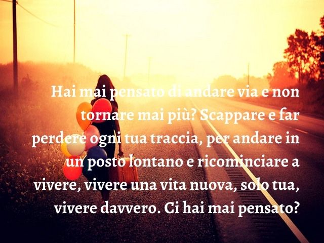 Hai mai pensato di andare via e non tornare mai più? Scappare e far perdere ogni tua traccia, per andare in un posto lontano e ricominciare a vivere, vivere una vita nuova, solo tua, vivere davvero. Ci hai mai pensato?