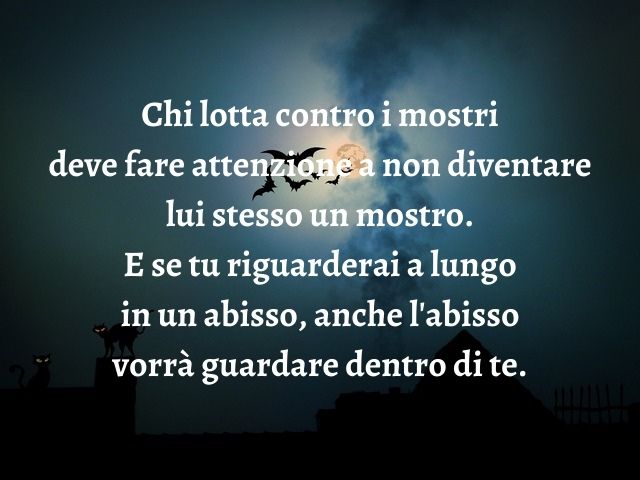 Chi lotta contro i mostri deve fare attenzione a non diventare lui stesso un mostro. E se tu riguarderai a lungo in un abisso, anche l'abisso vorrà guardare dentro di te.