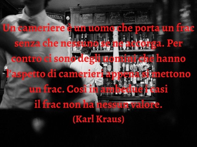 Un cameriere è un uomo che porta un frac senza che nessuno se ne accorga. Per contro ci sono degli uomini che hanno l’aspetto di camerieri appena si mettono un frac. Così in ambedue i casi il frac non ha nessun valore.(Karl Kraus)