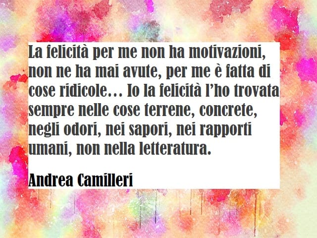 La felicità per me non ha motivazioni, non ne ha mai avute, per me è fatta di cose ridicole… Io la felicità l’ho trovata sempre nelle cose terrene, concrete, negli odori, nei sapori, nei rapporti umani, non nella letteratura. (Andrea Camilleri)