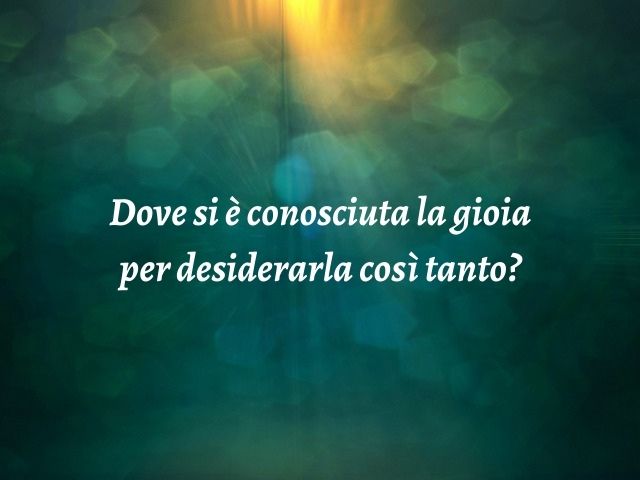 Dove si è conosciuta la gioia per desiderarla così tanto?