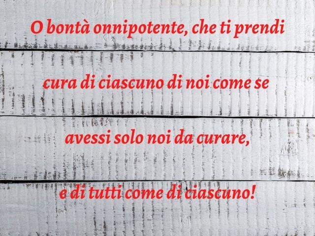O bontà onnipotente, che ti prendi cura di ciascuno di noi come se avessi solo noi da curare, e di tutti come di ciascuno!