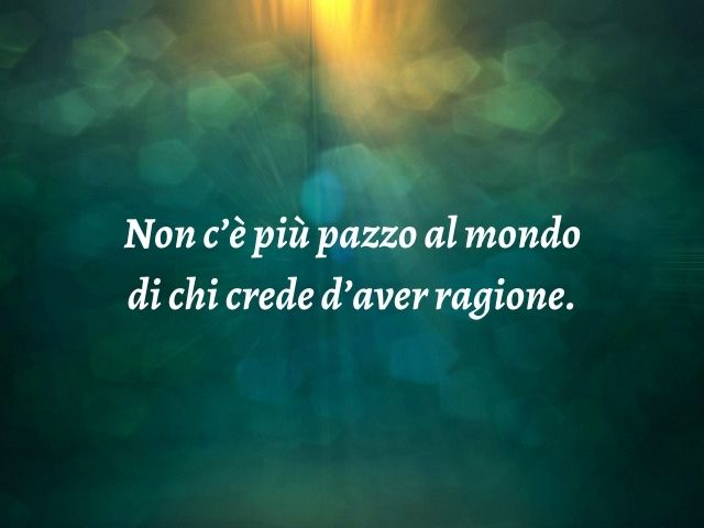 Non c’è più pazzo al mondo di chi crede d’aver ragione.