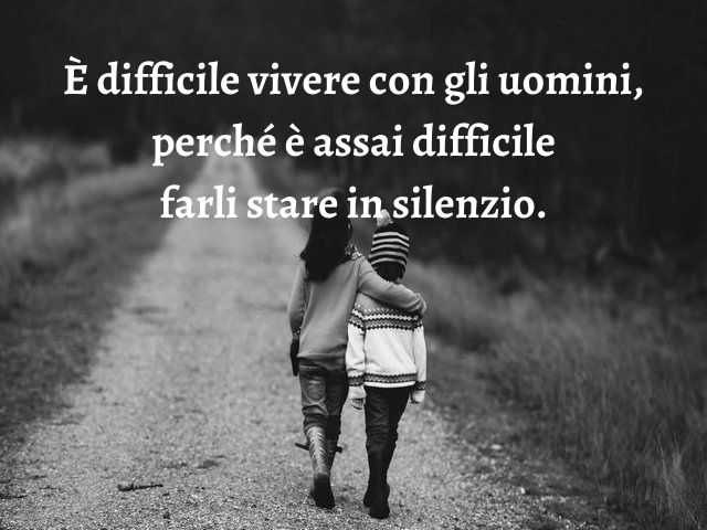 È difficile vivere con gli uomini, perché è assai difficile farli stare in silenzio.