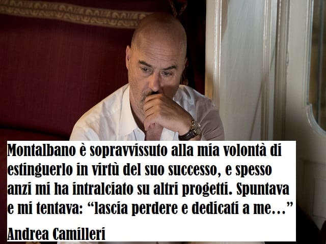 Montalbano è sopravvissuto alla mia volontà di estinguerlo in virtù del suo successo, e spesso anzi mi ha intralciato su altri progetti. Spuntava e mi tentava: “lascia perdere e dedicati a me…” (Andrea Camilleri)