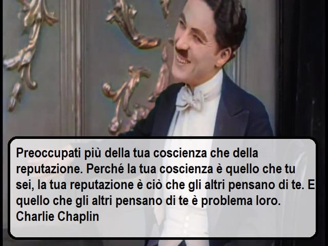 Preoccupati più della tua coscienza che della tua reputazione. Perché la tua coscienza è quello che tu sei, la tua reputazione è ciò che gli altri pensano di te. E quello che gli altri pensano di te è problema loro. (Charlie Chaplin)