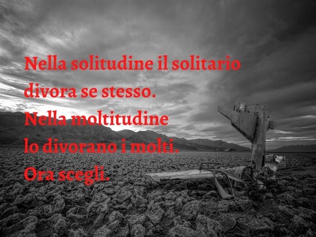 Nella solitudine il solitario divora se stesso. Nella moltitudine lo divorano i molti. Ora scegli.