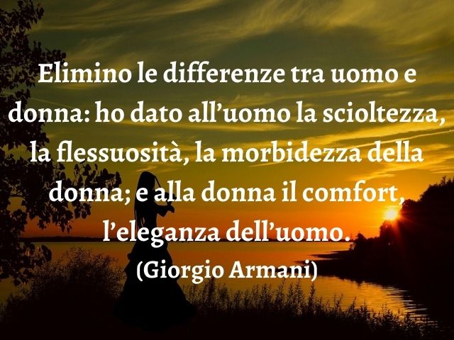 Elimino le differenze tra uomo e donna: ho dato all’uomo la scioltezza, la flessuosità, la morbidezza della donna; e alla donna il comfort, l’eleganza dell’uomo.(Giorgio Armani)
