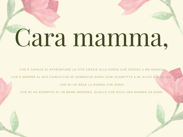 Cara mamma, che è capace di affrontare la vita grazie alla forza che spesso a me manca, Che è sempre al mio fianco. Che mi sorregge dopo ogni sconfitta e mi aiuta a risalire, Che mi ha resa la donna che sono, Che mi ha riempito di un bene immenso, quello 
