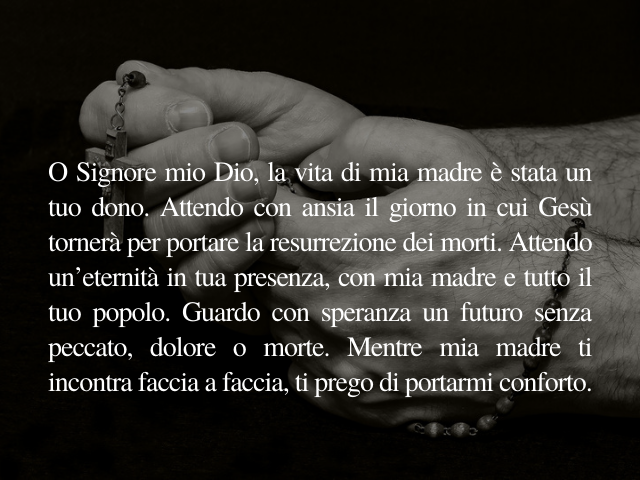 O Signore mio Dio, la vita di mia madre è stata un tuo dono. Attendo con ansia il giorno in cui Gesù tornerà per portare la resurrezione dei morti. Attendo un’eternità in tua presenza, con mia madre e tutto il tuo popolo. Guardo con speranza un futuro sen
