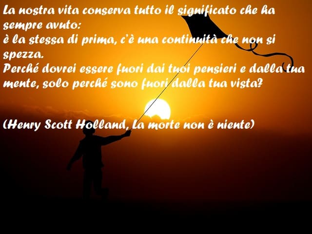 La nostra vita conserva tutto il significato che ha sempre avuto: è la stessa di prima, c’è una continuità che non si spezza. Perché dovrei essere fuori dai tuoi pensieri e dalla tua mente, solo perché sono fuori dalla tua vista? (Henry Scott Holland, La 