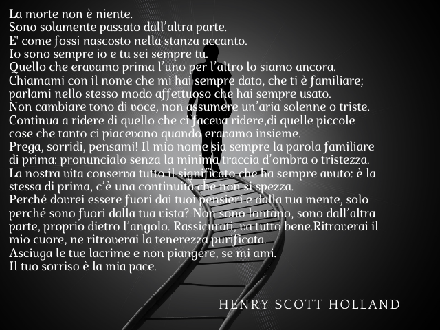 La morte non è niente. Sono solamente passato dall’altra parte. E' come fossi nascosto nella stanza accanto. Io sono sempre io e tu sei sempre tu. Quello che eravamo prima l’uno per l’altro lo siamo ancora. Chiamami con il nome che mi hai sempre dato, che