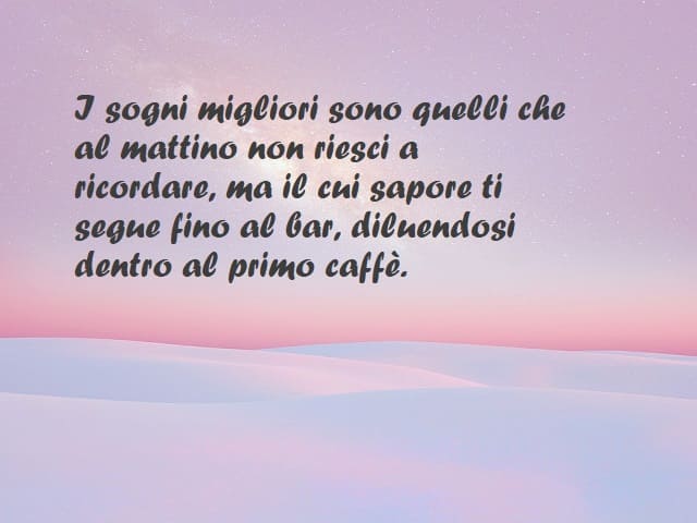 I sogni migliori sono quelli che al mattino non riesci a ricordare, ma il cui sapore ti segue fino al bar, diluendosi dentro al primo caffè.