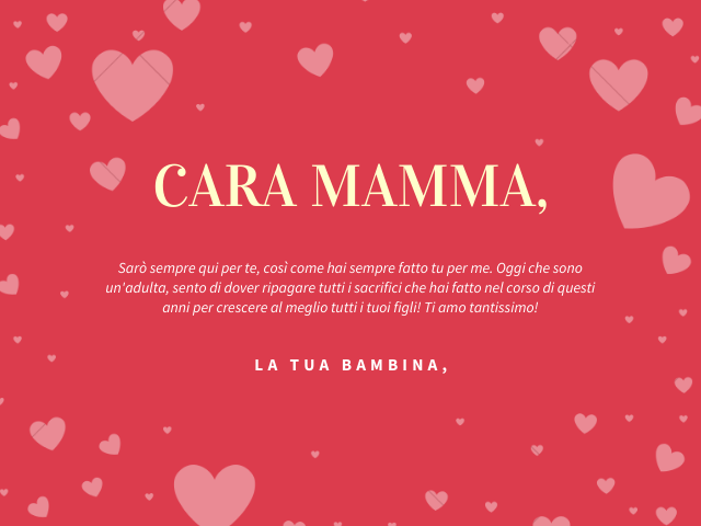 Cara mamma, Sarò sempre qui per te, così come hai sempre fatto tu per me. Oggi che sono un'adulta, sento di dover ripagare tutti i sacrifici che hai fatto nel corso di questi anni per crescere al meglio tutti i tuoi figli! Ti amo tantissimo! La tua bambin