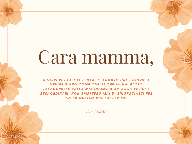 Cara mamma, Auguri per la tua festa! Ti auguro che i giorni a venire siano come quelli che mi hai fatto trascorrere dalla mia infanzia ad oggi: felici e straordinari. Non smetterò mai di ringraziarti per tutto quello che fai per me.