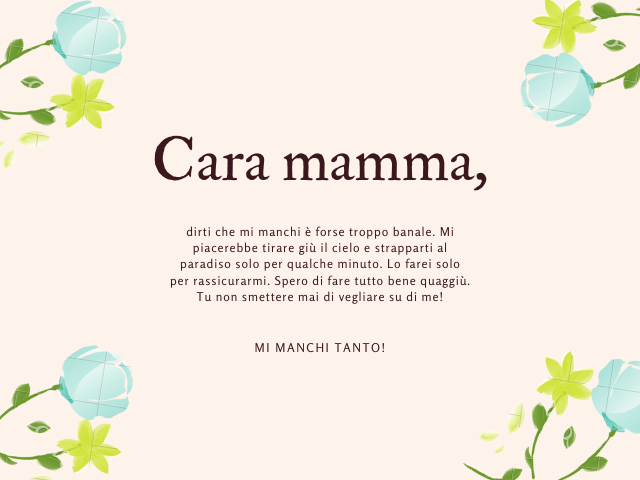 Cara mamma, dirti che mi manchi è forse troppo banale. Mi piacerebbe tirare giù il cielo e strapparti al paradiso solo per qualche minuto. Lo farei solo per rassicurarmi. Spero di fare tutto bene quaggiù. Tu non smettere mai di vegliare su di me! Mi manch