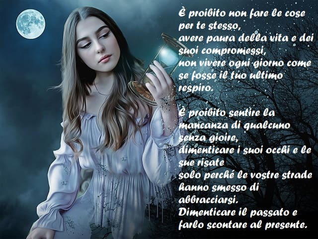 È proibito non fare le cose per te stesso, avere paura della vita e dei suoi compromessi, non vivere ogni giorno come se fosse il tuo ultimo respiro. È proibito sentire la mancanza di qualcuno senza gioire, dimenticare i suoi occhi e le sue risate solo pe