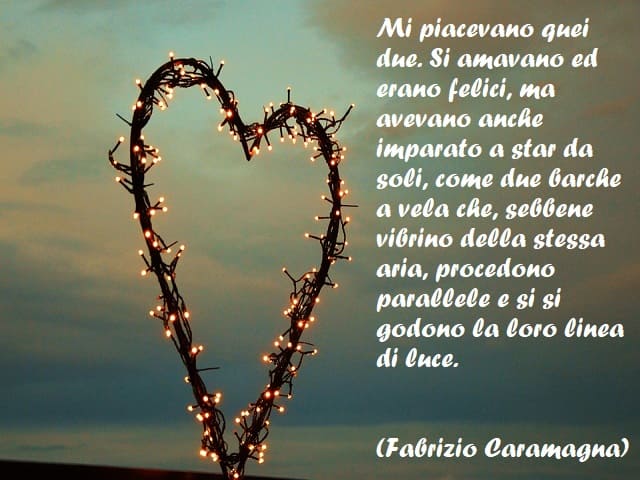 Mi piacevano quei due. Si amavano ed erano felici, ma avevano anche imparato a star da soli, come due barche a vela che, sebbene vibrino della stessa aria, procedono parallele e si si godono la loro linea di luce. (Fabrizio Caramagna)