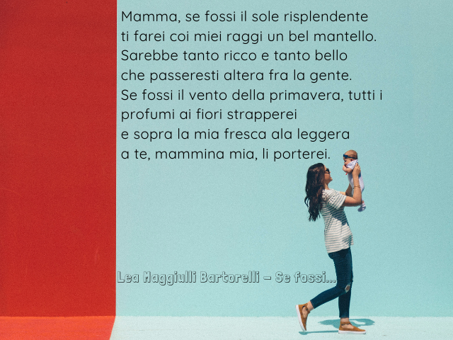 Mamma, se fossi il sole risplendente ti farei coi miei raggi un bel mantello. Sarebbe tanto ricco e tanto bello che passeresti altera fra la gente. Se fossi il vento della primavera tutti i profumi ai fiori strapperei e sopra la mia fresca ala leggera a t