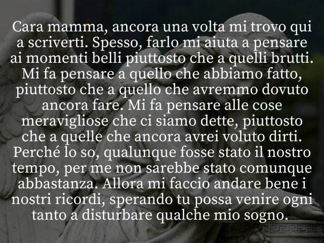 Cara mamma, ancora una volta mi trovo qui a scriverti. Spesso, farlo mi aiuta a pensare ai momenti belli piuttosto che a quelli brutti. Mi fa pensare a quello che abbiamo fatto, piuttosto che a quello che avremmo dovuto ancora fare. Mi fa pensare alle cos